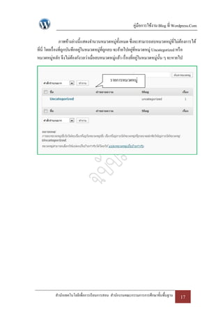 คู่มือการใช้งาน Blog ที่ Wordpress.Com

                 ภาพข้างล่างนี้แสดงจานวนหมวดหมูท้งหมด ซึ่งจะสามารถลบหมวดหมู่ที่ไม่ตองการได้
                                                    ่ ั                                   ้
ที่นี่ โดยเรื่ องที่ถกบันทึกอยูในหมวดหมู่ที่ถกลบ จะย้ายไปอยูที่หมวดหมู่ Uncategorized หรื อ
                     ู         ่             ู              ่
หมวดหมู่หลัก จึงไม่ตองกังวลว่าเมื่อลบหมวดหมูแล้ว เรื่ องที่อยูในหมวดหมู่น้ น ๆ จะหายไป
                          ้                       ่             ่           ั


                                           รายการหมวดหมู่




          สานักเทคโนโลยีเพื่อการเรี ยนการสอน สานักงานคณะกรรมการการศึกษาขั้นพื้นฐาน   17
 