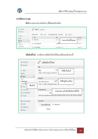 คู่มือการใช้งาน Blog ที่ Wordpress.Com

การจัดการ Link
         ลิงก์ จะแสดงรายการลิงก์ต่างๆ ที่เชื่อมต่อกับบล็อก




                                                             รายการลิงก์ท้งหมด
                                                                          ั




         เพิมลิงก์ ใหม่ หากต้องการเพิมลิงก์ใหม่ให้ทาตามขั้นตอนข้างล่างนี้
            ่                        ่




                                                             ใส่ชื่อเว็บลิงก์


                                                        ใส่ที่อยูเ่ ว็บ/บล็อก
             เพิ่มลิงก์

                                                  คาขยายความไม่จาเป็ นต้องใส่ก็ได้




       สานักเทคโนโลยีเพื่อการเรี ยนการสอน สานักงานคณะกรรมการการศึกษาขั้นพื้นฐาน      18
 