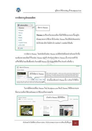 คู่มือการใช้งาน Blog ที่ Wordpress.Com

การจัดการรู ปแบบบล็อก


                                  จัดการ Themes


                                Themes จะเป็ นหน้าตาของบล็อก ซึ่งมีให้เลือกมากมาย ขึ้นอยูกบ
                                                                                         ่ ั
                                ลักษณะของการใช้งาน ซึ่งในแต่ละ Themes ก็จะมีขอจากัดแตกต่าง
                                                                             ้
                                กันไป เช่น มีหว/ไม่มีหว มี 2 คอลัมภ์/ 3 คอลัมภ์ เป็ นต้น
                                              ั       ั



             การจัดการ Themes โดยปกติแล้วแต่ละ Themes จะมีขอจากัดที่แตกต่างกันออกไป ซึ่ง
                                                           ้
จะอธิบายรายละเอียดไว้ในแต่ละ Themes อยูแล้ว สาหรับการจัดการ Themes นั้น สามารถเข้าไป
                                       ่
แก้ไขได้ไม่ว่าจะเป็ นพื้นหลัง (ในกรณี ที่ Themes นั้น อนุญาตให้แก้ไข) ส่วนหัว หรื ออื่น ๆ



                     เข้าไปจัดการ Themes

                                                ส่วนนี้จะอธิบายว่า Theme นั้น ๆ ทาอะไรได้บาง
                                                                                          ้


             ในกรณี ที่อยากเปลี่ยน Themes ใหม่ Wordpress.com ก็จะมี Themes ให้เลือกมากมาย
ซึ่งสามารถเลือกได้ตามลักษณะการใช้งานหรื อความพอใจ

                                               ตัวอย่าง Themes ที่มีให้เลือก




           สานักเทคโนโลยีเพื่อการเรี ยนการสอน สานักงานคณะกรรมการการศึกษาขั้นพื้นฐาน         21
 