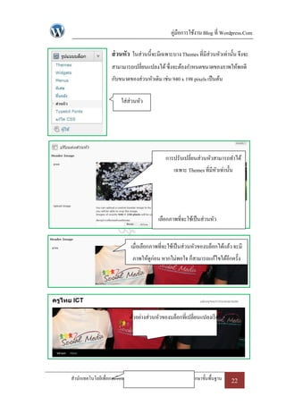 คู่มือการใช้งาน Blog ที่ Wordpress.Com

                   ส่ วนหัว ในส่วนนี้จะมีเฉพาะบาง Themes ที่มีส่วนหัวเท่านั้น จึงจะ
                   สามามารถเปลี่ยนแปลงได้ ซึ่งจะต้องกาหนดขนาดของภาพให้พอดี
                   กับขนาดของส่วนหัวเดิม เช่น 940 x 198 pixels เป็ นต้น

                       ใส่ส่วนหัว




                                             การปรับเปลี่ยนส่วนหัวสามารถทาได้
                                                 เฉพาะ Themes ที่มีหวเท่านั้น
                                                                    ั




                                         เลือกภาพที่จะใช้เป็ นส่วนหัว


                            เมื่อเลือกภาพที่จะใช้เป็ นส่วนหัวของบล็อกได้แล้ว จะมี
                             ภาพให้ดูก่อน หากไม่พอใจ ก็สามารถแก้ไขได้อีกครั้ง




                           ตัวอย่างส่วนหัวของบล็อกที่เปลี่ยนแปลงเรี ยบร้อยแล้ว




สานักเทคโนโลยีเพื่อการเรี ยนการสอน สานักงานคณะกรรมการการศึกษาขั้นพื้นฐาน    22
 