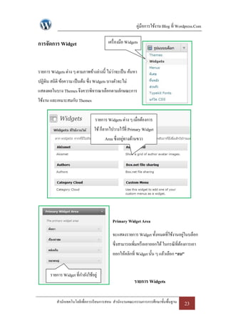 คู่มือการใช้งาน Blog ที่ Wordpress.Com

การจัดการ Widget                          เครื่ องมือ Widgets



รายการ Widgets ต่าง ๆ ตามภาพข้างล่างนี้ ไม่ว่าจะเป็ น ค้นหา
ปฏิทิน สถิติ ข้อความ เป็ นต้น ซึ่ง Widgets บางตัวจะไม่
แสดงผลในบาง Themes จึงควรพิจารณาเลือกตามลักษณะการ
ใช้งาน และเหมาะสมกับ Themes


                                  รายการ Widgets ต่าง ๆ เมื่อต้องการ
                                  ใช้ ก็ลากไปวางไว้ที่ Primary Widget
                                        Area ซึ่งอยูทางด้านขวา
                                                    ่




                                             Primary Widget Area

                                             จะแสดงรายการ Widget ทั้งหมดที่ใช้งานอยูในบล็อก
                                                                                   ่
                                             ซึ่งสามารถเพิ่มหรื อเอาออกได้ ในกรณี ที่ตองการเอา
                                                                                      ้
                                             ออกให้คลิกที่ Widget นั้น ๆ แล้วเลือก “ลบ”


       รายการ Widget ที่กาลังใช้อยู่
                                                          รายการ Widgets

           สานักเทคโนโลยีเพื่อการเรี ยนการสอน สานักงานคณะกรรมการการศึกษาขั้นพื้นฐาน       23
 