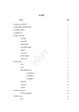 สารบัญ
         รายการ                                 หน้ า

Wordpress.com คืออะไร                             1
การสมัครเพื่อขอเข้าใช้งานบล็อก                    2
การเข้าใช้งานบล็อก                                3
การเปลี่ยนภาษา                                    4
การจัดการหน้าหลัก                                 5
          - หน้าหลัก                              5
          - ในตอนนี้                              6
          - เขียนอย่างเร็ ว                       6
          - ความคิดเห็นล่าสุด                     7
          - ลิงก์เข้า                             7
          - Your Stuff                            7
          - ฉบับร่ างล่าสุด                       7
          - What’s Hot                            8
การจัดการเรื่ อง                                  9
          - เรื่ อง                               9
          - Posts                                 9
          - เขียน/เพิมเรื่ องใหม่
                       ่                          9
                      - การใส่รูปภาพ             10
                      - การใส่วีดีโอ             12
                      - การใส่เพลง               13
          - ป้ ายกากับ                           14
          - Categories                           14
          - เผยแพร่                              15
การจัดการ Categories                             16
          - สร้างหมวดหมู่ใหม่                    16
การจัดการ Link                                   18
          - ลิงก์                                18
 