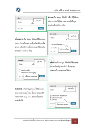 คู่มือการใช้งาน Blog ที่ Wordpress.Com

                                                     ค้นหา เป็ น Widget ที่ติดตั้งไว้เพื่อให้ผที่เข้ามา
                                                                                              ู้
                                  ใส่หวข้อ
                                      ั              เยียมชมบล็อกใช้คนหาบทความหรื อข้อมูล
                                                        ่            ้
                                                     ภายในบล็อกได้สะดวกขึ้น



                                                                                          ใส่หวข้อ
                                                                                              ั
เรื่องล่ าสุ ด เป็ น Widget ที่ติดตั้งไว้เพื่อแสดง
รายการเรื่ องหรื อบทความที่ถกโพสต์ล่าสุด ซึ่ง
                            ู
สามารถเลือกจานวนเรื่ องที่จะแสดงได้ เริ่ มต้น
                                                                       ใส่จานวนเรื่ อง
จาก 1 เรื่ อง จนถึง 15 เรื่ อง



                                   ใส่หวข้อ
                                       ั               คลังเก็บ เป็ น Widget ที่ติดตั้งไว้เพื่อแสดง
                                                       จานวนเรื่ องที่ถกโพสต์แล้ว ซึ่งสามารถ
                                                                       ู
                                                       แสดงผลเป็ น Drop down ได้ดวย
                                                                                 ้

                  เลือกการแสดงผล




หมวดหมู่ เป็ น Widget ที่ติดตั้งไว้เพื่อแสดง                                         ใส่หวข้อ
                                                                                         ั
รายการหมวดหมู่ท้งหมด ซึ่งสามารถเลือกให้
                ั
แสดงผลเป็ น Drop down จานวนเรื่ อง หรื อ
ลาดับขั้นได้
                                                                   เลือกการแสดงผล




             สานักเทคโนโลยีเพื่อการเรี ยนการสอน สานักงานคณะกรรมการการศึกษาขั้นพื้นฐาน           24
 