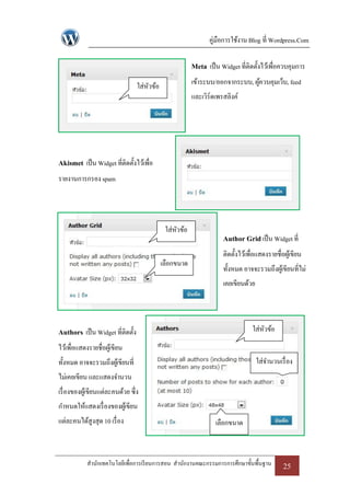 คู่มือการใช้งาน Blog ที่ Wordpress.Com

                                                         Meta เป็ น Widget ที่ติดตั้งไว้เพื่อควบคุมการ
                                  ใส่หวข้อ
                                      ั                  เข้าระบบ/ออกจากระบบ, ผูควบคุมเว็บ, feed
                                                                                ้
                                                         และเวิร์ดเพรสลิงค์




Akismet เป็ น Widget ที่ติดตั้งไว้เพื่อ
รายงานการกรอง spam




                                              ใส่หวข้อ
                                                  ั
                                                                     Author Grid เป็ น Widget ที่
                                                                     ติดตั้งไว้เพื่อแสดงรายชื่อผูเ้ ขียน
                                             เลือกขนาด
                                                                     ทั้งหมด อาจจะรวมถึงผูเ้ ขียนที่ไม่
                                                                     เคยเขียนด้วย




Authors เป็ น Widget ที่ติดตั้ง                                                   ใส่หวข้อ
                                                                                      ั
ไว้เพื่อแสดงรายชื่อผูเ้ ขียน
ทั้งหมด อาจจะรวมถึงผูเ้ ขียนที่                                                    ใส่จานวนเรื่ อง
ไม่เคยเขียน และแสดงจานวน
เรื่ องของผูเ้ ขียนแต่ละคนด้วย ซึ่ง
กาหนดให้แสดงเรื่ องของผูเ้ ขียน
แต่ละคนได้สูงสุด 10 เรื่ อง                                       เลือกขนาด



            สานักเทคโนโลยีเพื่อการเรี ยนการสอน สานักงานคณะกรรมการการศึกษาขั้นพื้นฐาน           25
 