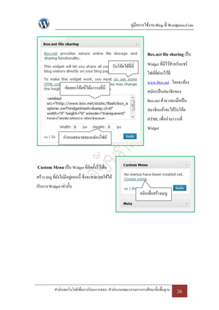 คู่มือการใช้งาน Blog ที่ Wordpress.Com



                                                                           Box.net file sharing เป็ น
                                                    รับโค้ดได้ที่นี่       Widget ที่มีไว้สาหรับแชร์
                                                                           ไฟล์ที่ฝากไว้ที่
                                                                           www.Box.net โดยจะต้อง
                  คัดลอกโค้ดที่ได้มาวางที่นี่
                                                                           สมัครเป็ นสมาชิกของ
                                                                           Box.net ด้วย และเมื่อเป็ น
                                                                           สมาชิกแล้วจะได้รับโค้ด
                                                                           HTML เพื่อนามาวางที่
                                                                           Widget
                 กาหนดขนาดของกล่องไฟล์




Custom Menu เป็ น Widget ที่ติดตั้งไว้เพื่อ
สร้าง เมนู ที่ยงไม่มีอยูตอนนี้ ซึ่งจะสามารถใช้ได้
               ั       ่
กับบาง Widget เท่านั้น
                                                                       คลิกเพื่อสร้างเมนู




           สานักเทคโนโลยีเพื่อการเรี ยนการสอน สานักงานคณะกรรมการการศึกษาขั้นพื้นฐาน           26
 