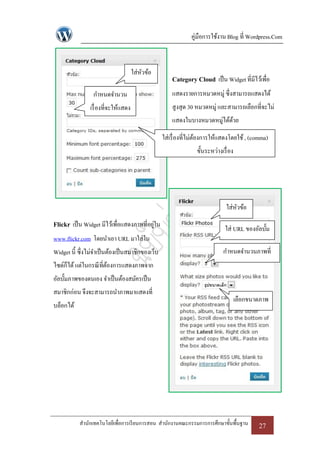 คู่มือการใช้งาน Blog ที่ Wordpress.Com



                                      ใส่หวข้อ
                                          ั
                                                      Category Cloud เป็ น Widget ที่มีไว้เพื่อ
                 กาหนดจานวน                           แสดงรายการหมวดหมู่ ซึ่งสามารถแสดงได้
                เรื่ องที่จะให้แสดง                   สูงสุด 30 หมวดหมู่ และสามารถเลือกที่จะไม่
                                                      แสดงในบางหมวดหมู่ได้ดวย
                                                                           ้

                                                  ใส่เรื่ องที่ไม่ตองการให้แสดงโดยใช้ , (comma)
                                                                   ้
                                                                ขั้นระหว่างเรื่ อง




                                                                              ใส่หวข้อ
                                                                                  ั
Flickr เป็ น Widget มีไว้เพื่อแสดงภาพที่อยูใน
                                           ่
                                                                             ใส่ URL ของอัลบั้ม
www.flickr.com โดยนาเอา URL มาใส่ใน
Widget นี้ ซึ่งไม่จาเป็ นต้องเป็ นสมาชิกของเว็บ                              กาหนดจานวนภาพที่
ไซด์ก็ได้ แต่ในกรณี ที่ตองการแสดงภาพจาก
                        ้                                                              แสดง
อัลบั้มภาพของตนเอง จาเป็ นต้องสมัครเป็ น
สมาชิกก่อน จึงจะสามารถนาภาพมาแสดงที่
                                                                                     เลือกขนาดภาพ
บล็อกได้




           สานักเทคโนโลยีเพื่อการเรี ยนการสอน สานักงานคณะกรรมการการศึกษาขั้นพื้นฐาน           27
 
