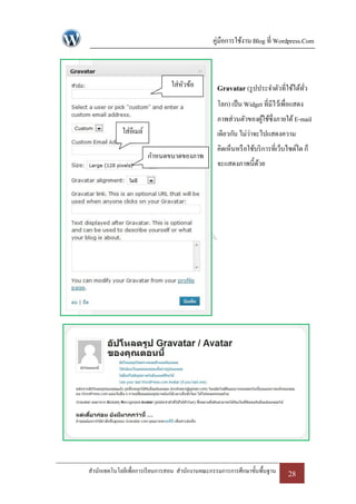 คู่มือการใช้งาน Blog ที่ Wordpress.Com



                               ใส่หวข้อ
                                   ั             Gravatar (รู ปประจาตัวที่ใช้ได้ทว
                                                                                 ั่
                                                 โลก) เป็ น Widget ที่มีไว้เพื่อแสดง
                                                 ภาพส่วนตัวของผูใช้ซ่ึงภายใต้ E-mail
                                                                ้
             ใส่อีเมล์                           เดียวกัน ไม่ว่าจะไปแสดงความ
                                                 คิดเห็นหรื อใช้บริ การที่เว็บไซด์ใด ก็
                         กาหนดขนาดของภาพ
                                                 จะแสดงภาพนี้ดวย
                                                              ้




สานักเทคโนโลยีเพื่อการเรี ยนการสอน สานักงานคณะกรรมการการศึกษาขั้นพื้นฐาน      28
 