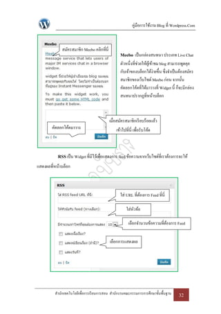 คู่มือการใช้งาน Blog ที่ Wordpress.Com



             สมัครสมาชิก Meebo คลิกที่นี่
                                                  Meebo เป็ นกล่องสนทนา ประเภท Live Chat
                                                  ตัวหนึ่งที่ช่วยให้ผเู้ ข้าชม blog สามารถพูดคุย
                                                  กับเจ้าของบล็อกได้ง่ายขึ้น ซึ่งจาเป็ นต้องสมัคร
                                                  สมาชิกของเว็บไซด์ Meebo ก่อน จากนั้น
                                                  คัดลอกโค้ดที่ได้มาวางที่ Widget นี้ ก็จะมีกล่อง
                                                  สนทนาปรากฏที่หน้าบล็อก



                                            เมื่อสมัครสมาชิกเรี ยบร้อยแล้ว
        คัดลอกโค้ดมาวาง                         เข้าไปที่นี่ เพื่อรับโค้ด
              ที่นี่


           RSS เป็ น Widget ที่มีไว้เพื่อแสดงการ feed ข้อความจากเว็บไซด์ที่เราต้องการจะให้
แสดงผลที่หน้าบล็อก



                                                  ใส่ URL ที่ตองการ Feed ที่นี่
                                                              ้

                                                       ใส่หวข้อ
                                                           ั

                                                        เลือกจานวนข้อความที่ตองการ Feed
                                                                             ้


                                            เลือกการแสดงผล




         สานักเทคโนโลยีเพื่อการเรี ยนการสอน สานักงานคณะกรรมการการศึกษาขั้นพื้นฐาน      32
 