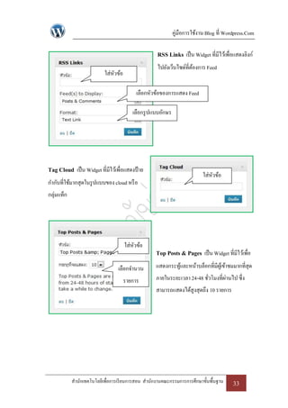 คู่มือการใช้งาน Blog ที่ Wordpress.Com

                                                    RSS Links เป็ น Widget ที่มีไว้เพื่อแสดงลิงก์
                                                    ไปยังเว็บไซด์ที่ตองการ Feed
                                                                     ้
                           ใส่หวข้อ
                               ั

                                           เลือกหัวข้อของการแสดง Feed

                                         เลือกรู ปแบบอักษร




Tag Cloud เป็ น Widget ที่มีไว้เพื่อแสดงป้ าย
                                                                           ใส่หวข้อ
                                                                               ั
กากับที่ใช้มากสุดในรู ปแบบของ cloud หรื อ
กลุ่มแท็ก




                                      ใส่หวข้อ
                                          ั
                                                    Top Posts & Pages เป็ น Widget ที่มีไว้เพื่อ
                                  เลือกจานวน        แสดงกระทูและหน้าบล็อกที่มีผเู้ ข้าชมมากที่สุด
                                                             ้
                                      รายการ        ภายในระยะเวลา 24-48 ชัวโมงที่ผานไป ซึ่ง
                                                                          ่       ่
                                                    สามารถแสดงได้สูงสุดถึง 10 รายการ




            สานักเทคโนโลยีเพื่อการเรี ยนการสอน สานักงานคณะกรรมการการศึกษาขั้นพื้นฐาน     33
 