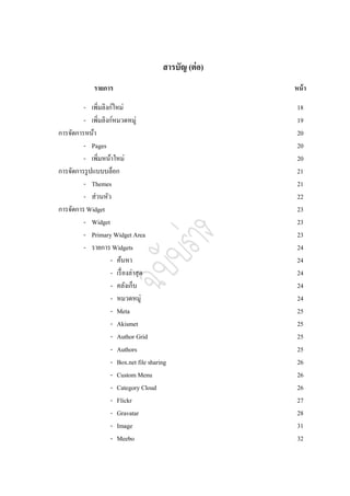 สารบัญ (ต่ อ)
             รายการ                                     หน้ า

         - เพิ่มลิงก์ใหม่                                18
         - เพิมลิงก์หมวดหมู่
               ่                                         19
การจัดการหน้า                                            20
         - Pages                                         20
         - เพิ่มหน้าใหม่                                 20
การจัดการรู ปแบบบล็อก                                    21
         - Themes                                        21
         - ส่วนหัว                                       22
การจัดการ Widget                                         23
         - Widget                                        23
         - Primary Widget Area                           23
         - รายการ Widgets                                24
                    - ค้นหา                              24
                    - เรื่ องล่าสุด                      24
                    - คลังเก็บ                           24
                    - หมวดหมู่                           24
                    - Meta                               25
                    - Akismet                            25
                    - Author Grid                        25
                    - Authors                            25
                    - Box.net file sharing               26
                    - Custom Menu                        26
                    - Category Cloud                     26
                    - Flickr                             27
                    - Gravatar                           28
                    - Image                              31
                    - Meebo                              32
 