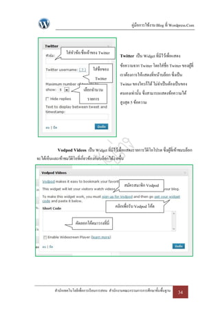 คู่มือการใช้งาน Blog ที่ Wordpress.Com



                  ใส่หวข้อ/ชื่อเจ้าของ Twitter
                      ั
                                                     Twitter เป็ น Widget ที่มีไว้เพื่อแสดง
                                                     ข้อความจาก Twitter โดยใส่ชื่อ Twitter ของผูที่
                                                                                                ้
                                    ใส่ชื่อของ
                                                     เราต้องการให้แสดงที่หน้าบล็อก ซึ่งเป็ น
                                     Twitter
                                                     Twitter ของใครก็ได้ ไม่จาเป็ นต้องเป็ นของ
                              เลือกจานวน
                                                     ตนเองเท่านั้น ซึ่งสามารถแสดงข้อความได้
                                รายการ
                                                     สูงสุด 5 ข้อความ




             Vodpod Videos เป็ น Widget ที่มีไว้เพื่อแสดงรายการวีดีโอโปรด ซึ่งผูที่เข้าชมบล็อก
                                                                                ้
จะได้เห็นและเข้าชมวีดีโอที่เกี่ยวข้องกับบล็อกได้ง่ายขึ้น



                                                           สมัครสมาชิก Vodpod


                                                  คลิกเพื่อรับ Vodpod โค้ด

                         คัดลอกโค้ดมาวางที่นี่




           สานักเทคโนโลยีเพื่อการเรี ยนการสอน สานักงานคณะกรรมการการศึกษาขั้นพื้นฐาน       34
 