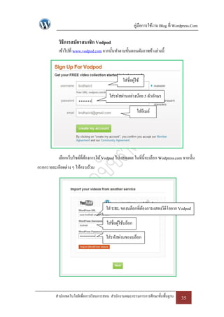คู่มือการใช้งาน Blog ที่ Wordpress.Com

           วิธีการสมัครสมาชิก Vodpod
           เข้าไปที่ www.vodpod.com จากนั้นทาตามขั้นตอนดังภาพข้างล่างนี้



                                                  ใส่ชื่อผูใช้
                                                           ้

                                         ใส่รหัสผ่านอย่างน้อย 5 ตัวอักษร

                                                             ใส่อีเมล์




           เลือกเว็บไซด์ที่ตองการให้ Vodpod ไปแสดงผล ในที่น้ ีจะเลือก Wodpress.com จากนั้น
                            ้
กรอกรายละเอียดต่าง ๆ ให้ครบถ้วน




                                       ใส่ URL ของบล็อกที่ตองการแสดงวีดีโอจาก Vodpod
                                                           ้

                                        ใส่ชื่อผูใช้บล็อก
                                                 ้

                                       ใส่รหัสผ่านของบล็อก




         สานักเทคโนโลยีเพื่อการเรี ยนการสอน สานักงานคณะกรรมการการศึกษาขั้นพื้นฐาน       35
 