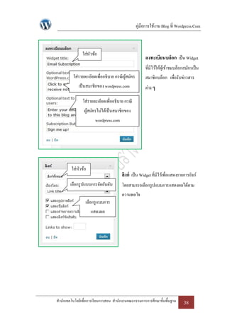 คู่มือการใช้งาน Blog ที่ Wordpress.Com



               ใส่หวข้อ
                   ั
                                                      ลงทะเบียนบล็อก เป็ น Widget
                                                      ที่มีไว้ให้ผเู้ ข้าชมบล็อกสมัครเป็ น
          ใส่รายละเอียดเพื่ออธิบาย กรณี ผสมัคร
                                         ู้           สมาชิกบล็อก เพื่อรับข่าวสาร
             เป็ นสมาชิกของ wordpress.com             ต่าง ๆ

               ใส่รายละเอียดเพื่ออธิบาย กรณี
                ผูสมัครไม่ได้เป็ นสมาชิกของ
                  ้
                       wordpress.com




         ใส่หวข้อ
             ั
                                       ลิงก์ เป็ น Widget ที่มีไว้เพื่อแสดงรายการลิงก์
        เลือกรู ปแบบการจัดอันดับ       โดยสามารถเลือกรู ปแบบการแสดงผลได้ตาม
                                       ความพอใจ
                 เลือกรู แบบการ
                    แสดงผล




สานักเทคโนโลยีเพื่อการเรี ยนการสอน สานักงานคณะกรรมการการศึกษาขั้นพื้นฐาน       38
 