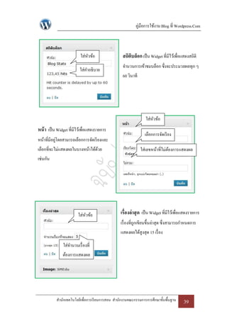 คู่มือการใช้งาน Blog ที่ Wordpress.Com



                          ใส่หวข้อ
                              ั                   สถิตบล็อก เป็ น Widget ที่มีไว้เพื่อแสดงสถิติ
                                                      ิ
                                                  จานวนการเข้าชมบล็อก ซึ่งจะประมวลผลทุก ๆ
                          ใส่คาอธิบาย
                                                  60 วินาที




                                                                 ใส่หวข้อ
                                                                     ั
หน้ า เป็ น Widget ที่มีไว้เพื่อแสดงรายการ
                                                                เลือกการจัดเรี ยง
หน้าที่มีอยูโดยสามารถเลือกการจัดเรี ยงและ
            ่
เลือกที่จะไม่แสดงผลในบางหน้าได้ดวย
                                ้                             ใส่เลขหน้าที่ไม่ตองการแสดงผล
                                                                               ้
เช่นกัน




                         ใส่หวข้อ
                             ั                   เรื่องล่ าสุ ด เป็ น Widget ที่มีไว้เพื่อแสดงรายการ
                                                 เรื่ องที่ถกเขียนขึ้นล่าสุด ซึ่งสามารถกาหนดการ
                                                            ู
                                                 แสดงผลได้สูงสุด 15 เรื่ อง

               ใส่จานวนเรื่ องที่
               ต้องการแสดงผล




           สานักเทคโนโลยีเพื่อการเรี ยนการสอน สานักงานคณะกรรมการการศึกษาขั้นพื้นฐาน      39
 