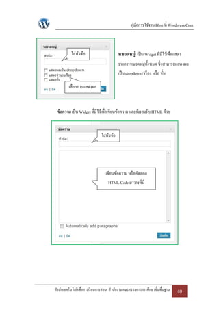 คู่มือการใช้งาน Blog ที่ Wordpress.Com



          ใส่หวข้อ
              ั                         หมวดหมู่ เป็ น Widget ที่มีไว้เพื่อแสดง
                                        รายการหมวดหมู่ท้งหมด ซึ่งสามารถแสดงผล
                                                        ั
                                        เป็ น dropdown / เรื่ อง หรื อ ขั้น

         เลือกการแสดงผล



 ข้ อความ เป็ น Widget ที่มีไว้เพื่อเขียนข้อความ และยังรองรับ HTML ด้วย



                             ใส่หวข้อ
                                 ั




                                เขียนข้อความ หรื อคัดลอก
                                 HTML Code มาวางที่นี่




สานักเทคโนโลยีเพื่อการเรี ยนการสอน สานักงานคณะกรรมการการศึกษาขั้นพื้นฐาน      40
 