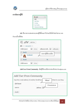 คู่มือการใช้งาน Blog ที่ Wordpress.Com

การจัดการผู้ใช้




              All เป็ นรายการแสดงสถานะของผูใช้ท้งหมด ไม่ว่าจะเป็ นชื่อ อีเมล์ สถานะ และ
                                           ้ ั
จานวนเรื่ องที่เขียน




                                                    รายการผูใช้งานบล็อก
                                                            ้




              Add User From Community เพิ่มผูใช้งานบล็อกจากสมาชิกของ Wordpress.com
                                             ้




                                                          ใส่อีเมล์

                                                               กาหนดบทบาท




            สานักเทคโนโลยีเพื่อการเรี ยนการสอน สานักงานคณะกรรมการการศึกษาขั้นพื้นฐาน   41
 