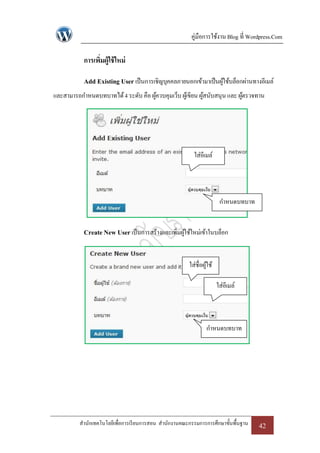 คู่มือการใช้งาน Blog ที่ Wordpress.Com

           การเพิมผู้ใช้ ใหม่
                 ่

           Add Existing User เป็ นการเชิญบุคคลภายนอกเข้ามาเป็ นผูใช้บล็อกผ่านทางอีเมล์
                                                                 ้
และสามารถกาหนดบทบาทได้ 4 ระดับ คือ ผูควบคุมเว็บ ผูเ้ ขียน ผูสนับสนุน และ ผูตรวจทาน
                                     ้                      ้              ้




                                                          ใส่อีเมล์




                                                                        กาหนดบทบาท


           Create New User เป็ นการสร้างและเพิมผูใช้ใหม่เข้าในบล็อก
                                              ่ ้


                                                        ใส่ชื่อผูใช้
                                                                 ้

                                                                       ใส่อีเมล์



                                                                 กาหนดบทบาท




          สานักเทคโนโลยีเพื่อการเรี ยนการสอน สานักงานคณะกรรมการการศึกษาขั้นพื้นฐาน   42
 