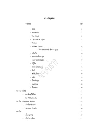 สารบัญ (ต่ อ)
             รายการ                                             หน้ า

                    -   RSS                                      32
                    -   RSS Links                                33
                    -   Tag Cloud                                33
                    -   Top Posts & Pages                        33
                    -   Twitter                                  34
                    -   Vodpod Videos                            34
                                  - วิธีการสมัครสมาชิก Vodpod    35
                    -   คลังเก็บ                                 36
                    -   ความคิดเห็นล่าสุด                        37
                    -   รายการคลิกสูงสุด                         37
                    -   ปฏิทิน                                   37
                    -   ลงทะเบียนบล็อก                           38
                    -   ลิงก์                                    38
                    -   สถิติบล็อก                               39
                    -   หน้า                                     39
                    -   เรื่ องล่าสุด                            39
                    -   หมวดหมู่                                 40
                    -   ข้อความ                                  40
การจัดการผูใช้
             ้                                                   41
           - การเพิ่มผูใช้ใหม่
                        ้                                        42
           - My Public Profile                                   43
การจัดการ Personal Settings                                      45
           - ตัวเลือกส่วนตัว                                     45
           - Account Details                                     46
การตั้งค่า                                                       47
           - ตั้งค่าทัวไป
                      ่                                          47
           - ตั้งค่าการเขียน                                     47
 