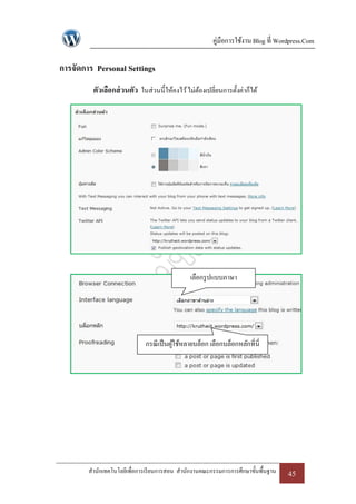 คู่มือการใช้งาน Blog ที่ Wordpress.Com

การจัดการ Personal Settings
         ตัวเลือกส่ วนตัว ในส่วนนี้ให้คงไว้ ไม่ตองเปลี่ยนการตั้งค่าก็ได้
                                                ้




                                               เลือกรู ปแบบภาษา




                             กรณี เป็ นผูใช้หลายบล็อก เลือกบล็อกหลักที่ นี่
                                         ้




        สานักเทคโนโลยีเพื่อการเรี ยนการสอน สานักงานคณะกรรมการการศึกษาขั้นพื้นฐาน    45
 