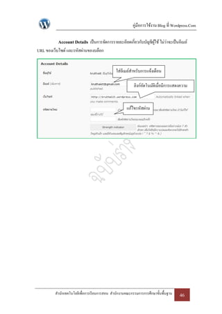 คู่มือการใช้งาน Blog ที่ Wordpress.Com

           Account Details เป็ นการจัดการรายละเอียดเกี่ยวกับบัญชีผใช้ ไม่ว่าจะเป็ นอีเมล์
                                                                  ู้
URL ของเว็บไซด์ และรหัสผ่านของบล็อก


                                              ใส่อีเมล์สาหรับการแจ้งเตือน

                                                         ลิงก์อตโนมัติเมื่อมีการแสดงความ
                                                               ั
                                                                      คิดเห็น

                                                     แก้ไขรหัสผ่าน




         สานักเทคโนโลยีเพื่อการเรี ยนการสอน สานักงานคณะกรรมการการศึกษาขั้นพื้นฐาน   46
 