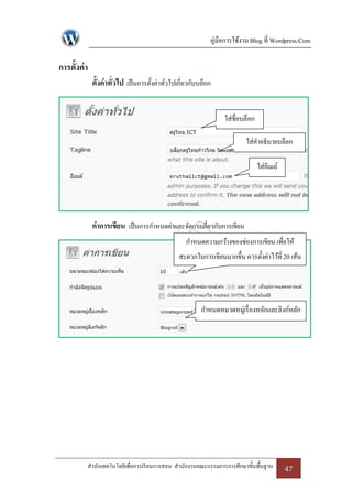 คู่มือการใช้งาน Blog ที่ Wordpress.Com

การตั้งค่ า
              ตั้งค่าทั่วไป เป็ นการตั้งค่าทัวไปเกี่ยวกับบล็อก
                                             ่


                                                                  ใส่ชื่อบล็อก

                                                                          ใส่คาอธิบายบล็อก

                                                                                 ใส่อีเมล์




              ค่าการเขียน เป็ นการกาหนดค่าและจัดการเกี่ยวกับการเขียน
                                                    กาหนดความกว้างของช่องการเขียน เพื่อให้
                                                 สะดวกในการเขียนมากขึ้น ควรตั้งค่าไว้ที่ 20 เส้น




                                                          กาหนดหมวดหมู่เรื่ องหลักและลิงก์หลัก




          สานักเทคโนโลยีเพื่อการเรี ยนการสอน สานักงานคณะกรรมการการศึกษาขั้นพื้นฐาน           47
 
