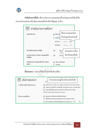 คู่มือการใช้งาน Blog ที่ Wordpress.Com

            กาลังอ่ านการตั้งค่า เป็ นการจัดการการแสดงผลของเรื่ องล่าสุดและหน้าที่คงที่ ซึ่ง
สามารถกาหนดจานวนเรื่ องที่จะแสดงผลที่หน้าบล็อกได้สูงสุด 10 เรื่ อง



                                                                   เลือกการแสดงผลโดย
                                                                   เรื่ องล่าสุดหรื อหน้าคงที่




                                                                         กาหนดจานวนเรื่ อง
                                                                         ที่จะให้แสดงที่หน้า
                                                                                บล็อก




            ตั้งค่าสนทนา ในส่วนนี้ให้คงไว้ ไม่จาเป็ นต้องเปลี่ยน


                                                กาหนดหมวดหมู่เรื่ องหลักและลิงก์หลัก




          สานักเทคโนโลยีเพื่อการเรี ยนการสอน สานักงานคณะกรรมการการศึกษาขั้นพื้นฐาน          48
 