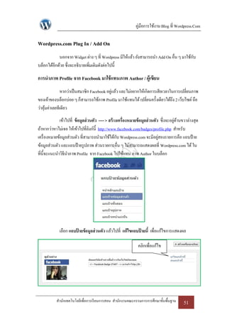 คู่มือการใช้งาน Blog ที่ Wordpress.Com

Wordpress.com Plug In / Add On
            นอกจาก Widget ต่าง ๆ ที่ Wordpress มีให้แล้ว ยังสามารถนา Add On อื่น ๆ มาใช้กบ
                                                                                         ั
บล็อกได้อีกด้วย ซึ่งจะอธิบายเพิ่มเติมดังต่อไปนี้

การนาภาพ Profile จาก Facebook มาใช้ แทนภาพ Author / ผู้เขียน
              หากว่าเป็ นสมาชิก Facebook อยูแล้ว และไม่อยากให้เกิดการเสียเวลาในการเปลี่ยนภาพ
                                            ่
ของเจ้าของบล็อกบ่อย ๆ ก็สามารถใช้ภาพ Profile มาใช้แทนได้ เปลี่ยนครั้งเดียวได้ถึง 2 เว็บไซด์ ถือ
ว่าคุมค่าเลยทีเดียว
     ้

              เข้าไปที่ ข้ อมูลส่ วนตัว ---- > สร้ างเครื่องหมายข้ อมูลส่ วนตัว ซึ่งจะอยูดานขวาล่างสุด
                                                                                         ่ ้
ถ้าหากว่าหาไม่เจอ ให้เข้าไปที่ลิงก์น้ ี http://www.facebook.com/badges/profile.php สาหรับ
เครื่ องหมายข้อมูลส่วนตัว ที่สามารถนามาใช้ได้กบ Wordpress.com จะมีอยูสองรายการคือ แถบป้ าย
                                                     ั                         ่
ข้อมูลส่วนตัว และแถบป้ ายรู ปภาพ ส่วนรายการอื่น ๆ ไม่สามารถแสดงผลที่ Wordpress.com ได้ ใน
ที่น้ ีจะแนะนาวิธีนาภาพ Profile จาก Facebook ไปใช้แทน ภาพ Author ในบล็อก




             เลือก แถบปายข้อมูลส่ วนตัว แล้วไปที่ แก้ไขแถบปายนี้ เพื่อแก้ไขการแสดงผล
                       ้                                   ้

                                                               คลิกเพื่อแก้ไข




           สานักเทคโนโลยีเพื่อการเรี ยนการสอน สานักงานคณะกรรมการการศึกษาขั้นพื้นฐาน         51
 