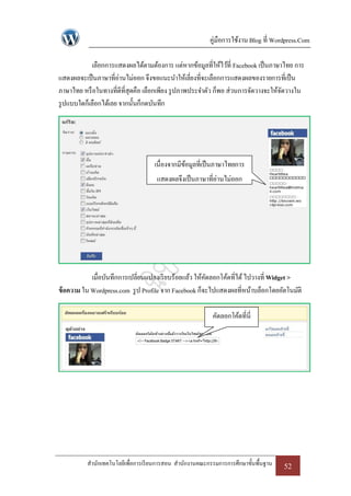 คู่มือการใช้งาน Blog ที่ Wordpress.Com

             เลือกการแสดงผลได้ตามต้องการ แต่หากข้อมูลที่ให้ไว้ที่ Facebook เป็ นภาษาไทย การ
แสดงผลจะเป็ นภาษาที่อ่านไม่ออก จึงขอแนะนาให้เลี่ยงที่จะเลือกการแสดงผลของรายการที่เป็ น
ภาษาไทย หรื อในทางที่ดีที่สุดคือ เลือกเพียง รู ปภาพประจาตัว ก็พอ ส่วนการจัดวางจะให้จดวางใน
                                                                                    ั
รู ปแบบใดก็เลือกได้เลย จากนั้นก็กดบันทึก




                                    เนื่องจากมีขอมูลที่เป็ นภาษาไทยการ
                                                ้
                                     แสดงผลจึงเป็ นภาษาที่อ่านไม่ออก




            เมื่อบันทึกการเปลี่ยนแปลงเรี ยบร้อยแล้ว ให้คดลอกโค้ดที่ได้ ไปวางที่ Widget >
                                                        ั
ข้ อความ ใน Wordpress.com รู ป Profile จาก Facebook ก็จะไปแสดงผลที่หน้าบล็อกโดยอัตโนมัติ

                                                          คัดลอกโค้ดที่นี่




          สานักเทคโนโลยีเพื่อการเรี ยนการสอน สานักงานคณะกรรมการการศึกษาขั้นพื้นฐาน   52
 