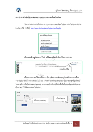 คู่มือการใช้งาน Blog ที่ Wordpress.Com

การนาภาพในอัลบั้มภาพจาก Facebook มาแสดงทีหน้ าบล็อก
                                         ่

             วิธีการนาภาพในอัลบั้มภาพจาก Facebook มาแสดงที่หน้าบล็อก จะคล้ายกับการนาภาพ
Profile มาใช้ เข้าไปที่ http://www.facebook.com/badges/profile.php




            เลือก แถบปายรูปภาพ แล้วไปที่ แก้ไขแถบปายนี้ เพื่อแก้ไขการแสดงผล
                      ้                           ้



                                                               คลิกเพื่อแก้ไข


             เลือกการแสดงผลได้ตามต้องการ ทั้งการจัดวางและจานวนรู ปภาพ ซึ่งสามารถเลือก
จานวนรู ปภาพที่ตองการแสดงผลได้สูงสุด 8 ภาพ ซึ่งภาพที่จะแสดงผลจะเป็ นภาพล่าสุดที่ถกโพสต์
                  ้                                                                  ู
โดยภาพที่จากอัลบั้มภาพจาก Facebook จะแสดงผลที่บล็อกได้ก็ต่อเมื่ออัลบั้มภาพนั้นถูกตั้งค่าความ
เป็ นส่วนตัวไว้ให้สามารถชมได้ทุกคน



                                                           ตัวอย่างภาพ
                          เลือกการแสดงผล




          สานักเทคโนโลยีเพื่อการเรี ยนการสอน สานักงานคณะกรรมการการศึกษาขั้นพื้นฐาน   54
 