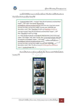 คู่มือการใช้งาน Blog ที่ Wordpress.Com

              และเพื่อไม่ให้มขอความเกะกะอัลบั้มภาพที่แสดง ให้ลบข้อความที่เป็ นสีแดงดังภาพ
                             ี ้
ข้างล่างนี้ออกไป ส่วนตรงชื่อจะไม่ลบก็ได้




                                                              ลบข้อความที่ไม่ตองการ
                                                                              ้




               ข้างล่างนี้เป็ นตัวอย่างภาพที่แสดงผลที่หน้าบล็อก ซึ่งสามารถลิงก์ไปที่อลบั้มเต็มใน
                                                                                     ั
Facebook ได้




          สานักเทคโนโลยีเพื่อการเรี ยนการสอน สานักงานคณะกรรมการการศึกษาขั้นพื้นฐาน        56
 