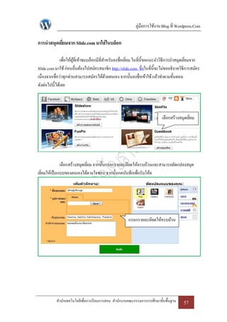 คู่มือการใช้งาน Blog ที่ Wordpress.Com

การนาสมุดเยียมจาก Slide.com มาใส่ ในบล็อก
            ่

               เพื่อให้ผที่เข้าชมบล็อกมีที่สาหรับลงชื่อเยียม ในที่น้ ีขอแนะนาวิธีการนาสมุดเยียมจาก
                        ู้                                ่                                  ่
Slide.com มาใช้ ก่อนอื่นต้องไปสมัครสมาชิก http://slide.com ซึ่งในที่น้ ีจะไม่ขออธิบายวิธีการสมัคร
เนื่องจากเชื่อว่าทุกท่านสามารถสมัครได้ดวยตนเอง จากนั้นลงชื่อเข้าใช้ แล้วทาตามขั้นตอน
                                             ้
ดังต่อไปนี้ได้เลย




                                                                           เลือกสร้างสมุดเยียม
                                                                                            ่




              เลือกสร้างสมุดเยียม จากนั้นกรอกรายละเอียดให้ครบถ้วนและสามารถดัดแปลงสมุด
                               ่
เยียมให้เป็ นแบบของตนเองได้ตามใจชอบ จากนั้นกดบันทึกเพื่อรับโค้ด
   ่




                                                      กรอกรายละเอียดให้ครบถ้วน




           สานักเทคโนโลยีเพื่อการเรี ยนการสอน สานักงานคณะกรรมการการศึกษาขั้นพื้นฐาน     57
 