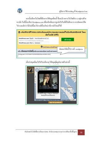 คู่มือการใช้งาน Blog ที่ Wordpress.Com

             จากนั้นเลือกเว็บไซด์ที่ตองการใช้สมุดเยียมนี้ ซึ่งจะมีรายการเว็บไซด์ต่าง ๆ อยูทางด้าน
                                         ้               ่                                ่
ขวามือ ในที่น้ ีจะเลือก Wordpress.com เพื่อหลีกเลี่ยงการถูกส่งไปในที่ที่ไม่ตองการ ควรคัดลอกโค้ด
                                                                            ้
ไปวางจะดีกว่า ซึ่งในที่น้ ีจะไปวางที่เรื่ องใหม่ หรื อ หน้าใหม่ก็ได้




                                                           คัดลอกโค้ดนี้ไปวางที่ wordpress



             เมื่อนาสมุดเยียมไปใส่ในบล็อกจะได้สมุดเยียมดังภาพข้างล่างนี้
                           ่                         ่




           สานักเทคโนโลยีเพื่อการเรี ยนการสอน สานักงานคณะกรรมการการศึกษาขั้นพื้นฐาน     58
 