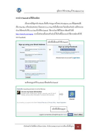 คู่มือการใช้งาน Blog ที่ Wordpress.Com

การนา Chatroll มาใช้ กับบล็อก
               เนื่องจากมีปัญหากับ Meebo ซึ่งเป็ น Widget หนึ่งของ Wordpress.com ที่มีคุณสมบัติ
เป็ น Chat Box หรื อกล่องสนทนา จึงมองหา Live Chat ตัวอื่นซึ่งอาจจะไม่เหมือนกันนัก แต่ก็สามารถ
นามาใช้แทนกันได้ Live Chat ที่ว่าก็คือ Chatroll วิธีการนามาใช้ก็ไม่ยาก เพียงเข้าไปที่
http://chatroll.com/signup จากนั้นทาตามขั้นตอนข้างล่างนี้ ซึ่งในที่น้ ีจะแนะนาวิธีการสมัครเข้าใช้
จาก Facebook
                                             คลิกที่นี่เพื่อขอเข้าใช้ Chatroll




             จะต้องอนุญาตให้ Facebook เชื่อมต่อกับ Chatroll




                                                    คลิกที่นี่เพื่ออนุญาต




           สานักเทคโนโลยีเพื่อการเรี ยนการสอน สานักงานคณะกรรมการการศึกษาขั้นพื้นฐาน    59
 