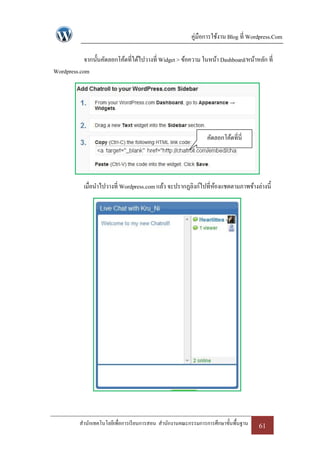 คู่มือการใช้งาน Blog ที่ Wordpress.Com

            จากนั้นคัดลอกโค้ดที่ได้ไปวางที่ Widget > ข้อความ ในหน้า Dashboard/หน้าหลัก ที่
Wordpress.com




                                                                คัดลอกโค้ดที่นี่




            เมื่อนาไปวางที่ Wordpress.com แล้ว จะปรากฏลิงก์ไปที่หองแชตตามภาพข้างล่างนี้
                                                                 ้




          สานักเทคโนโลยีเพื่อการเรี ยนการสอน สานักงานคณะกรรมการการศึกษาขั้นพื้นฐาน   61
 