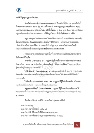 คู่มือการใช้งาน Blog ที่ Wordpress.Com

การใช้ สัญญาอนุญาตกับบล็อก
           ครีเอทีฟคอมมอนส์ (Creative Commons: CC) คือองค์กรที่ไม่แสวงหาผลกาไรจัดตั้ง
ขึ้นขยายขอบข่ายของการใช้สื่อต่างๆ ให้กว้างขึ้นโดยไม่จากัดที่สญญาอนุญาตของสื่อนั้นๆ สัญญา
                                                             ั
อนุญาตของครี เอทีฟคอมมอนส์ จะเอื้อให้มีการใช้สื่อทั้งทางภาพ เสียง ข้อมูล โดยการแบ่งแยกสัญญา
อนุญาตย่อยออกสาหรับการแจกจ่ายและการใช้ขอมูล โดยการอ้างอิงถึงเจ้าของลิขสิทธิ์เดิม
                                              ้

              สัญญาอนุญาตครี เอทีฟคอมมอนส์ ช่วยให้เจ้าของลิขสิทธิ์สามารถให้สิทธิบางส่วนหรื อ
ทั้งหมดแก่สาธารณะ ในขณะที่ยงคงสงวนสิทธิอื่นๆไว้ได้ โดยการใช้สญญาอนุญาตหลายหลาก
                                ั                                 ั
รู ปแบบ ซึ่งรวมถึง การยกให้เป็ นสาธารณสมบัติหรื อสัญญาอนุญาตแบบเปิ ดทั้งหลาย โดยมี
จุดประสงค์เพื่อหลีกเลี่ยงการเกิดปัญหาลิขสิทธิ์ต่อการแบ่งปันสารสนเทศ

                  รายละเอียดของแต่ละสัญญาอนุญาตนั้น ขึ้นอยูกบรุ่ นของสัญญา และประกอบไปด้วย
                                                               ่ ั
ตัวเลือกจากสี่เงื่อนไข
                  แสดงที่มา (Attribution - by) : อนุญาตให้ผอื่นทาซ้ า แจกจ่าย หรื อแสดงและนาเสนอ
                                                            ู้
ชิ้นงานดังกล่าว และสร้างงานดัดแปลงจากชิ้นงานดังกล่าว ได้เฉพาะกรณี ที่ผน้นได้แสดงเครดิตของ
                                                                                ู้ ั
ผูเ้ ขียนหรื อผูให้อนุญาตตามที่ระบุไว้
                ้
                  ไม่ใช้ เพือการค้า (Noncommercial - nc) : อนุญาตให้ผอื่นทาซ้ า แจกจ่าย หรื อแสดงและ
                            ่                                          ู้
นาเสนอชิ้นงานดังกล่าว และสร้างงานดัดแปลงจากชิ้นงานดังกล่าว ได้เฉพาะกรณี ที่ไม่นาไปใช้
ในทางการค้า
                  ไม่ดดแปลง (No Derivative Works - nd) : อนุญาตให้ผอื่นทาซ้ า แจกจ่าย หรื อแสดง
                       ั                                                     ู้
และนาเสนอชิ้นงานดังกล่าวในรู ปแบบที่ไม่ถกดัดแปลงเท่านั้น
                                                 ู
                  อนุญาตแบบเดียวกัน (Share Alike - sa) : อนุญาตให้ผอื่นแจกจ่ายงานดัดแปลง ได้
                                                                          ู้
เฉพาะกรณี ที่ชิ้นงานดัดแปลงนั้นเผยแพร่ ดวยสัญญาอนุญาตที่เหมือนกันทุกประการกับงานต้นฉบับ
                                             ้
(ดู copyleft)

             เงื่อนไขเหล่านี้สามารถใช้ประกอบได้มากที่สุด 6 แบบ ได้แก่

        แสดงที่มา (cc-by)
        แสดงที่มา-ไม่ใช้เพือการค้า (cc-by-nc)
                            ่
        แสดงที่มา-ไม่ใช้เพื่อการค้า-ไม่ดดแปลง (cc-by-nc-nd)
                                        ั
        แสดงที่มา-ไม่ใช้เพื่อการค้า-อนุญาตแบบเดียวกัน (cc-by-nc-sa)


           สานักเทคโนโลยีเพื่อการเรี ยนการสอน สานักงานคณะกรรมการการศึกษาขั้นพื้นฐาน       62
 