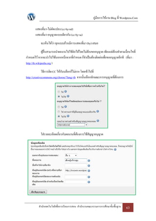 คู่มือการใช้งาน Blog ที่ Wordpress.Com

       แสดงที่มา-ไม่ดดแปลง (cc-by-nd)
                     ั
       แสดงที่มา-อนุญาตแบบเดียวกัน (cc-by-sa)

            จะเห็นได้ว่า ทุกแบบล้วนมีการแสดงที่มา (by) เสมอ

              ผูอื่นสามารถนาผลงานไปใช้ต่อได้โดยไม่ตองขออนุญาต เพียงแต่ตองทาตามเงื่อนไขที่
                ้                                  ้                   ้
กาหนดไว้ หากจะนาไปใช้นอกเหนือจากที่กาหนด ก็จาเป็ นต้องติดต่อเพื่อขออนุญาตอีกที (ที่มา :
http://th.wikipedia.org )

               วิธีการติด CC ให้กบบล็อกก็ไม่ยาก โดยเข้าไปที่
                                 ั
http://creativecommons.org/choose/?lang=th จากนั้นเลือกลักษณะการอนุญาตที่ตองการ
                                                                          ้




            ใส่รายละเอียดเกี่ยวกับผลงานที่ตองการใช้สญญาอนุญาต
                                           ้        ั




          สานักเทคโนโลยีเพื่อการเรี ยนการสอน สานักงานคณะกรรมการการศึกษาขั้นพื้นฐาน   63
 