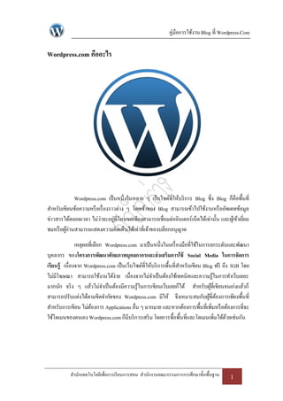 คู่มือการใช้งาน Blog ที่ Wordpress.Com

Wordpress.com คืออะไร




             Wordpress.com เป็ นหนึ่งในหลาย ๆ เว็บไซด์ที่ให้บริ การ Blog ซึ่ง Blog ก็คือพื้นที่
สาหรับเขียนข้อความหรื อเรื่ องราวต่าง ๆ โดยเจ้าของ Blog สามารถเข้าไปใช้งานหรื ออัพเดทข้อมูล
ข่าวสารได้ตลอดเวลา ไม่ว่าจะอยูที่ไหนขอเพียงสามารถเชื่อมต่ออินเตอร์เน็ตได้เท่านั้น และผูเ้ ข้าเยียม
                                ่                                                               ่
ชมหรื อผูอ่านสามารถแสดงความคิดเห็นได้เท่าที่เจ้าของบล็อกอนุญาต
         ้

               เหตุผลที่เลือก Wordpress.com มาเป็ นหนึ่งในเครื่ องมือที่ใช้ในการยกระดับและพัฒนา
บุคลากร ของโครงการพัฒนาศักยภาพบุคลกากรและส่ งเสริมการใช้ Social Media ในการจัดการ
เรียนรู้ เนื่องจาก Wordpress.com เป็ นเว็บไซด์ที่ให้บริ การพื้นที่สาหรับเขียน Blog ฟรี ถึง 3GB โดย
ไม่มีโฆษณา สามารถใช้งานได้ง่าย เนื่องจากไม่จาเป็ นต้องใช้เทคนิคและความรู้ในการทาเว็บเยอะ
มากนัก จริ ง ๆ แล้วไม่จาเป็ นต้องมีความรู้ในการเขียนเว็บเลยก็ได้ สาหรับผูที่เขียนจนเก่งแล้วก็
                                                                                  ้
สามารถปรับแต่งได้ตามขีดจากัดของ Wordpress.com มีให้ จึงเหมาะสมกับผูที่ตองการเพียงพื้นที่
                                                                                 ้ ้
สาหรับการเขียน ไม่ตองการ Applications อื่น ๆ มากมาย และหากต้องการพื้นที่เพิ่มหรื อต้องการที่จะ
                      ้
ใช้โดเมนของตนเอง Wordpress.com ก็มีบริ การเสริ ม โดยการซื้อพื้นที่และโดเมนเพิ่มได้ดวยเช่นกัน
                                                                                         ้




           สานักเทคโนโลยีเพื่อการเรี ยนการสอน สานักงานคณะกรรมการการศึกษาขั้นพื้นฐาน      1
 