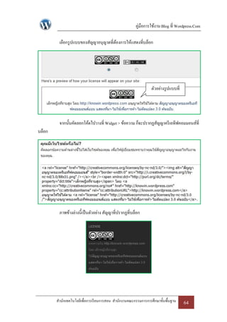 คู่มือการใช้งาน Blog ที่ Wordpress.Com

         เลือกรู ปแบบของสัญญาอนุญาตที่ตองการให้แสดงที่บล็อก
                                       ้




                                                                 ตัวอย่างรู ปแบบที่
                                                                       เลือก



         จากนั้นคัดลอกโค้ดไปวางที่ Widget > ข้อความ ก็จะปรากฏสัญญาครี เอทีฟคอมมอนส์ที่
บล็อก




         ภาพข้างล่างนี้เป็ นตัวอย่าง สัญญาที่ปรากฏที่บล็อก




        สานักเทคโนโลยีเพื่อการเรี ยนการสอน สานักงานคณะกรรมการการศึกษาขั้นพื้นฐาน      64
 