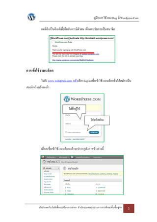 คู่มือการใช้งาน Blog ที่ Wordpress.Com

            กดที่ลิงก์ในอีเมล์เพื่อยืนยันการมีตวตน เพื่อตอบรับการเป็ นสมาชิก
                                               ั




การเข้ าใช้ งานบล็อก
            ไปยัง www.wordpress.com แล้วเลือก log in เพื่อเข้าใช้งานบล็อกซึ่งได้สมัครเป็ น
สมาชิกเรี ยบร้อยแล้ว




                                    ใส่ชื่อผูใช้
                                             ้

                                                       ใส่รหัสผ่าน




            เมื่อลงชื่อเข้าใช้งานบล็อกแล้วจะปรากฏดังภาพข้างล่างนี้




           สานักเทคโนโลยีเพื่อการเรี ยนการสอน สานักงานคณะกรรมการการศึกษาขั้นพื้นฐาน    3
 