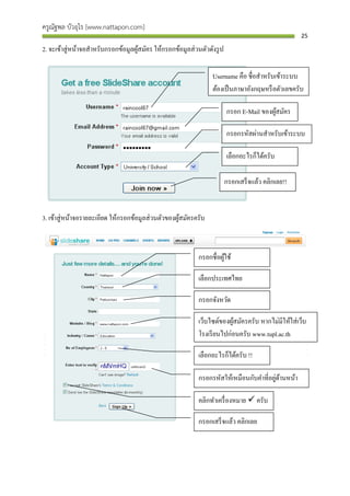 ครูณัฐพล บัวอุไร [www.nattapon.com]
                                                                                                     25

2. จะเข้าสู่ หน้าจอสาหรับกรอกข้อมูลผูสมัคร ให้กรอกข้อมูลส่ วนตัวดังรู ป
                                     ้

                                                                  Username คือ ชื่อสาหรับเข้าระบบ
                                                                  ต้องเป็ นภาษาอังกฤษหรื อตัวเลขครับ

                                                                          กรอก E-Mail ของผูสมัคร
                                                                                           ้

                                                                          กรอกรหัสผ่านสาหรับเข้าระบบ

                                                                          เลือกอะไรก็ได้ครับ

                                                                          กรอกเสร็ จแล้ว คลิกเลย!!


3. เข้าสู่ หน้าจอรายละเอียด ให้กรอกข้อมูลส่ วนตัวของผูสมัครครับ
                                                      ้



                                                             กรอกชื่อผูใช้
                                                                       ้

                                                             เลือกประเทศไทย

                                                             กรอกจังหวัด

                                                             เว็บไซต์ของผูสมัครครับ หากไม่มีให้ใส่ เว็บ
                                                                          ้
                                                             โรงเรี ยนไปก่อนครับ www.tupl.ac.th

                                                             เลือกอะไรก็ได้ครับ !!

                                                                                         ่ ้
                                                             กรอกรหัสให้เหมือนกับคาที่อยูดานหน้า

                                                             คลิกทาเครื่ องหมาย  ครับ

                                                             กรอกเสร็ จแล้ว คลิกเลย
 
