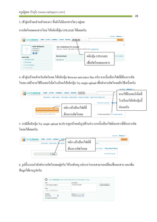 ครูณัฐพล บัวอุไร [www.nattapon.com]
                                                                                                       28

3. เข้าสู่ หน้าจอส่ วนตัวของเรา ซึ่ งยังไม่มีเอกสารใดๆ อยูเ่ ลย
การอัพโหลดเอกสารใหม่ ให้คลิกที่ปุ่ม UPLOAD ได้เลยครับ




                                                                  คลิกปุ่ ม UPLOAD
                                                                  เพื่ออัพโหลดเอกสาร


4. เข้าสู่ หน้าจอสาหรับอัพโหลด ให้คลิกปุ่ ม Browser and select files ครับ จากนั้นเลือกไฟล์ที่ตองการอัพ
                                                                                              ้
โหลด แต่ถาหากใช้อินเทอร์ เน็ตโรงเรี ยนให้คลิกปุ่ ม Try single upload เพื่อทาการอัพโหลดอีกวิธีหนึ่งครับ
              ้

                                                                                       หากใช้อินเทอร์ เน็ตที่
                                                                                       โรงเรี ยนให้คลิกปุ่ มนี้
                                          คลิก แล้วเลือกไฟล์ที่                        ก่อนครับ
                                          ต้องการอัพโหลด

5. กรณี ที่คลิกปุ่ ม Try single upload จะปรากฏหน้าจอดังรู ปด้านล่าง จากนั้นเลือกไฟล์เอกสารที่ตองการอัพ
                                                                                              ้
โหลดได้เลยครับ


                                              คลิก แล้วเลือกไฟล์ที่
                                              ต้องการอัพโหลด


                                   ่
6. รู ปนี้ ระบบกาลังทาการอัพโหลดอยูครับ ให้รอสักครู แต่ระหว่างรอสามารถเปลี่ยนชื่อเอกสาร และเพิ่ม
ข้อมูลได้ตามรู ปครับ
 