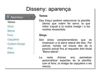 Disseny: aparença Temes Des d'aquí podrem seleccionar la plantilla (tema) que volem fer servir, la que millor s'ajusti a la nostra imatge i a les nostres necessitats. La resta d'eines ens permetran personalitzar aspectes de la plantilla, com el fons, la imatge de capçalera o els menús. Ginys Són eines complementàries que es mostraran a la barra lateral del bloc. Per activar, només cal moure des de la posició actual fins al requadre dret titulat “Barra lateral”. 