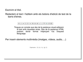 Escrivim el títol. Redactem el text i l'editem amb els botons d'edició de text de la barra d'eines. Tingues en compte que des de la pestanya visual editarem el text amb aquestes eines. Des de la pestanya HTML podrem donar format mitjançant l'ús d'aquest llenguatge.  Per  inserir  elements   multimèdia  ( imatges , vídeos, audio, ...) 