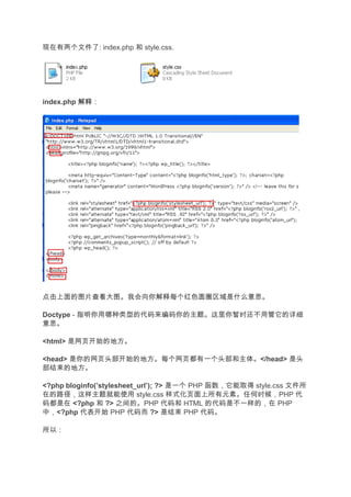 现在有两个文件了: index.php 和 style.css.




index.php 解释
          解释：




点击上面的图片查看大图。我会向你解释每个红色圆圈区域是什么意思。

Doctype - 指明你用哪种类型的代码来编码你的主题。这里你暂时还不用管它的详细
意思。

<html> 是网页开始的地方。

<head> 是你的网页头部开始的地方。每个网页都有一个头部和主体。</head> 是头
部结束的地方。

<?php bloginfo(’stylesheet_url’); ?> 是一个 PHP 函数，它能取得 style.css 文件所
在的路径，这样主题就能使用 style.css 样式化页面上所有元素。任何时候，PHP 代
码都是在 <?php 和 ?> 之间的。PHP 代码和 HTML 的代码是不一样的，在 PHP
中，<?php 代表开始 PHP 代码而 ?> 是结束 PHP 代码。

所以：
 