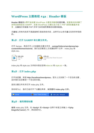 WordPress 主题教程 #4a：Header 模板
                  ：
Header 模板
       模板是从零开始创建 WordPress 主题系列教程的第四篇。前面我向你讲解了
如何安装和启动 XAMPP，安装 WordPress 主题以及介绍了 PHP 语言的最基本语
言，这篇我们将继续 PHP 并学习如何调用博客的标题和链接。

尽量输入所有代码而不是直接拷贝我给你的代码，这样可以让你尽量记住你所学到的
的。


第1步：打开 XAMPP 和主题文件夹。
  步：打开

打开 Xampp，然后打开上次创建的主题文件夹，xampp/htdocs/wordpress/wp-
content/themes/tutorial。我们应该看到上次创建的两个文件：index.php 和
style.css。




index.php 和 style.css 文件的内容应该和index.txt 和 style.txt 一致。


第2步：打开 index.php
  步：打开

打开浏览器，转到 http://localhost/wordpress。因为上次安装了一个空白的主题，
这时我们应该看到一个空白的页面。

返回主题文件夹并打开 index.php 文件。

到目前为止，我们已经打开了主题文件夹 浏览器和 index.php 文件
             主题文件夹，浏览器            文件。




第3步：调用博客标题
  步：调用博客标题

编辑 index.php 文件。在 <body> 和 </body> 这两个标签之间输入 <?php
bloginfo('name'); ?>，然后保存它。
 