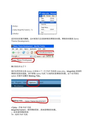 返回到浏览器并刷新    刷新。这时候我们应该能够看到博客的标题。博客的标题是 Demo
Theme Development。




刚才发生什么了？

我们在网页的主体 (body) 之间加入了一行 PHP 代码到 index.php。bloginfo() 是调用
博客的信息的函数。其中参数 name 代表了它调用的是博客的标题。这个名字是在
option 页面中设置的 Weblog Title。




<?php - 开始 PHP 代码
bloginfo('name') - 调用博客信息，具体是博客的标题。
; - 结束调用博客信息
?> - 结束 PHP 代码
 