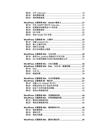 第2步：打开 index.php ................................................................... 18
   第3步：调用博客标题...................................................................... 18
   第4步：调用博客链接...................................................................... 20

WordPress 主题教程 #4b：Header 模板 2 ....................................... 21
                      ：
 第1步：开启 XAMPP 和打开 index.php .......................................... 21
 第2步：给博客的标题添加 H1 的标签 ............................................. 21
 第3步：添加博客描述...................................................................... 22
 第4步：DIV 标签 ............................................................................. 22
 第5步：添加 Header DIV 标签 ........................................................ 22

WordPress 主题教程 #5：主循环
                 ：主循环...................................................... 23
 第1步：创建 container Div .............................................................. 24
 第2步：输入主循环代码 .................................................................. 24
 第3步：调用日志标题...................................................................... 26
 第4步：给日志标题加上链接 ........................................................... 27

WordPress 主题教程 #5b：日志内容 ................................................ 28
                  ：日志内容
 第1步：使用 the_content() 函数显示日志内容 ................................ 28
 第2步：DIV 标签把博客日志的内容和标题区分开........................... 31

WordPress 主题教程 #5c：日志元数据   ：日志元数据............................................. 34
WordPress 主题教程 #5d：Else，日志 ID，链接标题
                            ：          ，日志 ，链接标题...................... 37
 第1步：Else .................................................................................... 37
 第2步：日志 ID................................................................................ 38
 第3步：链接标题 ............................................................................. 39

WordPress 主题教程 #5e：日志导航链接 ......................................... 39
                  ：日志导航链接
WordPress 主题教程 #6：侧边栏
                 ：侧边栏...................................................... 41
 第1步：创建 id 为 "sidebar" 的 DIV................................................. 41
 第2步：给侧边栏的 DIV 添加无序列表............................................ 41
 第3步：给这个无序列表添加原属.................................................... 42
 第4步：添加分类链接列表............................................................... 43

WordPress 主题教程 #6b：页面链接列表
                  ：页面链接列表......................................... 44
WordPress 主题教程 #6c：存档和链接列表
                  ：存档和链接列表...................................... 47
 第1步 - 增加存档链接列表。 ........................................................... 47
 第2步：增加友情链接列表............................................................... 48

WordPress 主题教程 #6d：搜索框和日历
                    ：搜索框和日历......................................... 49
 第1步：增加搜索框 ......................................................................... 50
 第2步：增加日历 ............................................................................. 51
 第3步：增加元数据 ......................................................................... 52

WordPress 主题教程 #6e：窗体化侧边栏 ......................................... 54
                  ：窗体化侧边栏
 