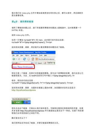 每次我们在 index.php 文件中增加或者更改任何东西之后，都可以保存，然后刷新页
面去查看结果。


第4步：调用博客链接
  步：调用博客链接

调用了博客的标题之后，接下来就要把博客的标题放入超链接中，这时候需要一个
XHTML 标签。

返回 index.php 文件。

在同一行增加 <a href=”#”> 和 </a>。此时新行的代码应该是：
<a href=”#”><?php bloginfo('name'); ?></a>

返回到浏览器，刷新，然后就可以看到博客的标题变成了链接。




现在它是一个链接，但是它没有链接到哪里。因为这个是博客的标题，我们应该让它
链接到首页。为此，在 href=后的双引号中输入 <?php bloginfo('url'); ?>

保存，现在的代码应该是：
<a href=”<?php bloginfo('url'); ?>”><?php bloginfo('name'); ?></a>

返回到浏览器，刷新，当鼠标在链接上面的时候，浏览器的状态栏应该显示
http://localhost/wordpress




现在点击这个链接，它就会让我们返回首页。可能现在看到还是是相同的页面，但是
用 # 或者 http://localhost/wordpress 作为链接地址是完全不一样的。在接下来的课
程我们会学到到他们之间的不同。

刚才发生什么了？

我们把网站名字变成了链接，并使它链接到博客的主页。
 