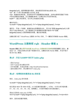 bloginfo('url') - 调用博客基本信息，具体是首页的的地址或者 URL
<a> - 是一个用于添加链接的 XHTML 标签
</a> - 链接的结束标签。否则网页将不知道哪里结束链接，这样会使得页面接下来的
内容全部都变成链接。还记得规则 #1吗？正确关闭打开的所有标签。
                        规则
href="" - 超文本的简写。在引号之间就是它的值。

最终代码为：
<a href=”<?php bloginfo('url'); ?>”><?php bloginfo('name'); ?></a>

意思为：开始一个链接，链接的地址是博客的URL，用 PHP 函数 bloginfo('url') 去调
用这个地址或者URL。这个链接的文本是博客的标题并使用 PHP 函数
bloginfo('name') 去调用博客的标题。最后结束链接。

这篇主要介绍了 WordPress 主题的 XHTML 代码，下一篇我们将继续 Header 模板。



WordPress 主题教程 #4b：Header 模板 2
                  ：
Header 模板 2是从零开始创建 WordPress 主题教程系列教程的第四篇第二部分。最
后说一次，开始之前务必先读下前面的日志。这篇会完成 Herder 模板，并且开始介
绍 DIV Box 模型。


第1步：开启 XAMPP 和打开 index.php
  步：开启

- 启动 Xampp
- 打开 Tutorial 的主题文件夹
- 打开浏览器，在地址栏输入 http://localhost/wordpress
- 返回主题文件夹，用记事本打开 index.php


第2步：给博客的标题添加 H1 的标签
  步：给博客的标题添加

现在，index.php 的代码是：

<a href=”<?php bloginfo(’url’); ?>”><?php bloginfo(’name’); ?></a>

给它添加 <h1> 和 </h1> 标签。H1 标签意思是标题一。HTML 一共可以有7级标题：
H1，H2，H3，H4，H5，H6。按照默认，H1是字体最大而H6是则最小。

添加之后的的 index.php 文件是：
<h1><a href=”<?php bloginfo(’url’); ?>”><?php bloginfo(’name’); ?></a></h1>

保存，返回浏览器并刷新。
 