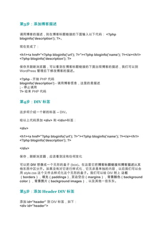 第3步：添加博客描述
  步：添加博客描述

调用博客的描述，则在博客标题链接的下面输入以下代码： <?php
bloginfo(’description’); ?>。

现在变成了：

<h1><a href=”<?php bloginfo(’url’); ?>”><?php bloginfo(’name’); ?></a></h1>
<?php bloginfo(’description’); ?>

保存并刷新浏览器，可以看到在博客标题链接的下面出现博客的描述，我们可以到
WordPress 管理后下修改博客的描述。

<?php - 开始 PHP 代码
bloginfo(’description’) - 调用博客信息，这里的是描述
; - 停止调用
?> 结束 PHP 代码


第4步：
  步：DIV 标签

这步将介绍一个新的标签 -- DIV。

给以上代码添加 <div> 和 </div>标签：

<div>

<h1><a href=”?php bloginfo(’url’); ?>”><?php bloginfo(’name’); ?></a></h1>
<?php bloginfo(’description’); ?>

</div>

保存，刷新浏览器，应该看到没有任何变化

可以把 DIV 想像成一个无形的盒子 (box)。在这里它把博客标题链接 博客描述从其
                                    博客标题链接和博客描述
他东西中区分开。如果没有对它进行样式化，它无非是单独的内容，以后我们可以会
用 style.css 这个文件去样式化这个无形的盒子。我们可以给 DIV 附上 边框
（borders），填充（
          ） 填充（paddings）, 页边空白（
                       ） 页边空白（margins），背景颜色（
                                     ） 背景颜色（background
color），背景图片（
     ） 背景图片（background images），以及其他一些东东。
                             ）


第5步：添加 Header DIV 标签
  步：添加

添加 id=”header” 到 DIV 标签，如下：
<div id=”header”>
 